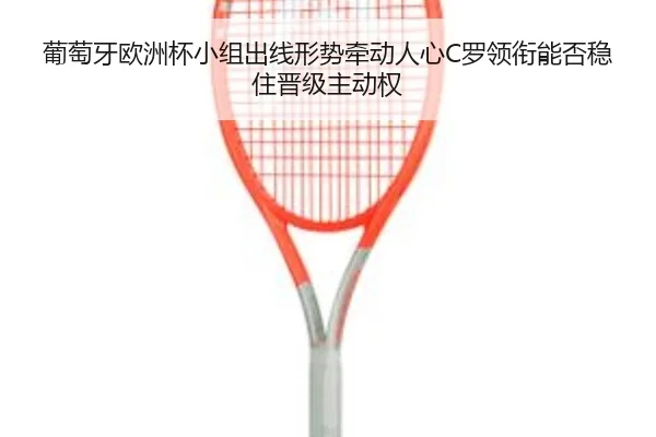 葡萄牙欧洲杯小组出线形势牵动人心C罗领衔能否稳住晋级主动权 | kaiyun