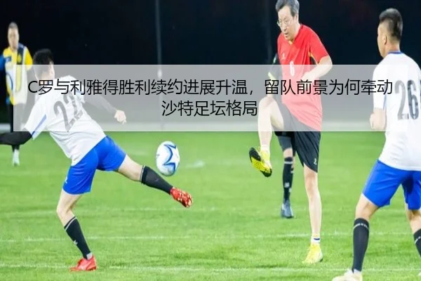 C罗与利雅得胜利续约进展升温，留队前景为何牵动沙特足坛格局 | kaiyun